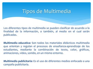 Los diferentes tipos de multimedia se pueden clasificar de acuerdo a la
finalidad de la información, o también, al medio en el cual serán
publicadas.
Multimedia educativa: Son todos los materiales didácticos multimedia
que orientan y regulan el procesos de enseñanza-aprendizaje de los
estudiantes, mediante la combinación de texto, color, gráficas,
animaciones, video, sonido, en un mismo entorno.
Multimedia publicitaria: Es el uso de diferentes medios enfocado a una
campaña publicitaria.
Tipos de Multimedia
 