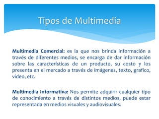 Multimedia Comercial: es la que nos brinda información a
través de diferentes medios, se encarga de dar información
sobre las características de un producto, su costo y los
presenta en el mercado a través de imágenes, texto, grafico,
video, etc.
Multimedia Informativa: Nos permite adquirir cualquier tipo
de conocimiento a través de distintos medios, puede estar
representada en medios visuales y audiovisuales.
 