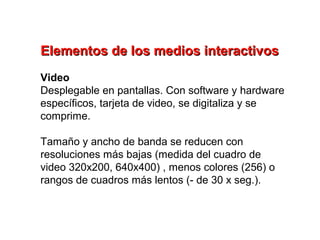 Elementos de los medios interactivos
Video
Desplegable en pantallas. Con software y hardware
específicos, tarjeta de video, se digitaliza y se
comprime.

Tamaño y ancho de banda se reducen con
resoluciones más bajas (medida del cuadro de
video 320x200, 640x400) , menos colores (256) o
rangos de cuadros más lentos (- de 30 x seg.).
 