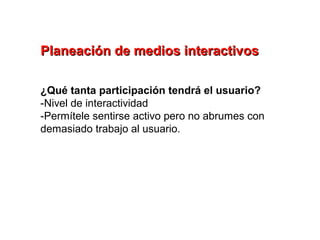 Planeación de medios interactivos

¿Qué tanta participación tendrá el usuario?
-Nivel de interactividad
-Permítele sentirse activo pero no abrumes con
demasiado trabajo al usuario.
 