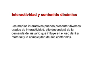 Interactividad y contenido dinámico

Los medios interactivos pueden presentar diversos
grados de interactividad, ello dependerá de la
demanda del usuario que influye en el uso dará al
material y la complejidad de sus contenidos.
 