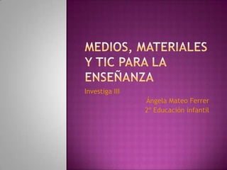 Medios, materiales y tic para la enseñanza Investiga III Ángela Mateo Ferrer 2º Educación infantil 