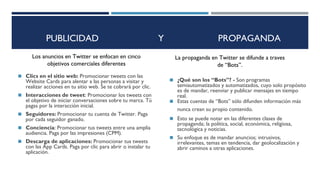 PUBLICIDAD Y PROPAGANDA
◼ Clics en el sitio web: Promocionar tweets con las
Website Cards para alentar a las personas a visitar y
realizar acciones en tu sitio web. Se te cobrará por clic.
◼ Interacciones de tweet: Promocionar los tweets con
el objetivo de iniciar conversaciones sobre tu marca. Tú
pagas por la interacción inicial.
◼ Seguidores: Promocionar tu cuenta de Twitter. Paga
por cada seguidor ganado.
◼ Conciencia: Promocionar tus tweets entre una amplia
audiencia. Paga por las impresiones (CPM).
◼ Descarga de aplicaciones: Promocionar tus tweets
con las App Cards. Paga por clic para abrir o instalar tu
aplicación.
Los anuncios en Twitter se enfocan en cinco
objetivos comerciales diferentes
◼ ¿Qué son los “Bots”? - Son programas
semiautomatizados y automatizados, cuyo solo propósito
es de mandar, reenviar y publicar mensajes en tiempo
real.
◼ Estas cuentas de “Bots” sólo difunden información más
nunca crean su propio contenido.¿
◼ Esto se puede notar en las diferentes clases de
propaganda; la política, social, económica, religiosa,
tecnológica y noticias.
◼ Su enfoque es de mandar anuncios; intrusivos,
irrelevantes, temas en tendencia, dar geolocalización y
abrir caminos a otras aplicaciones.
La propaganda en Twitter se difunde a traves
de “Bots”.
 