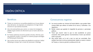 VISIÓN CRÍTICA
Beneficios
◼ Twitter se convierte en una perfecta plataforma en la que obtener
datos del sector, de empresas y la competencia. Un lugar dónde
encontrar lo que estamos buscando.
◼ Una red social perfecta para centrar un campo de investigación.
Debido al gran número de información que se mueve cada día en
Twitter.
◼ En Twitter podremos encontrar grandes artículos, informes, post
que podremos reciclar e introducir en nuestras propias estrategias
de Marketing de Contenidos.
◼ Hay muchas marcas que utilizan esta plataforma social para realizar
Marketing en tiempo real, a través de menciones o Hashtags.
Consecuencias negativas
◼ Las marcas pueden ser víctimas de fraude debido a que pueden haber
cuentas falsas que utilicen el nombre de la marca y confundan a sus
seguidores.
◼ Recibir tweets que agreden la integridad de personas o personajes
públicos.
◼ Tener que resumir todo lo que te está sucediendo en pocos
caracteres. Esto puede generar inconvenientes al tener que abreviar
todo lo que pasa.
◼ Hay mucho spam en la red y esto no está tan controlado. Esto
también hace que la red sea excesivamente rápida en cuanto a número
de Tweets y a veces se pierde la confianza de la red.
 