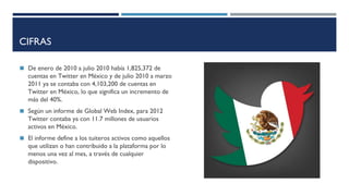 CIFRAS
◼ De enero de 2010 a julio 2010 había 1,825,372 de
cuentas en Twitter en México y de julio 2010 a marzo
2011 ya se contaba con 4,103,200 de cuentas en
Twitter en México, lo que significa un incremento de
más del 40%.
◼ Según un informe de Global Web Index, para 2012
Twitter contaba ya con 11.7 millones de usuarios
activos en México.
◼ El informe define a los tuiteros activos como aquellos
que utilizan o han contribuido a la plataforma por lo
menos una vez al mes, a través de cualquier
dispositivo.
 