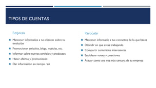 TIPOS DE CUENTAS
Empresa
◼ Mantener informados a tus clientes sobre tu
evolución
◼ Promocionar artículos, blogs, noticias, etc.
◼ Informar sobre nuevos servicios y productos
◼ Hacer ofertas y promociones
◼ Dar información en tiempo real
Particular
◼ Mantener informado a tus contactos de lo que haces
◼ Difundir en que estas trabajando
◼ Compartir contenidos interesantes
◼ Establecer nuevas conexiones
◼ Actuar como una voz más cercana de tu empresa
 