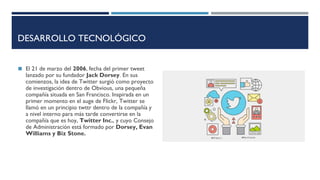 DESARROLLO TECNOLÓGICO
◼ El 21 de marzo del 2006, fecha del primer tweet
lanzado por su fundador Jack Dorsey. En sus
comienzos, la idea de Twitter surgió como proyecto
de investigación dentro de Obvious, una pequeña
compañía situada en San Francisco. Inspirada en un
primer momento en el auge de Flickr, Twitter se
llamó en un principio twttr dentro de la compañía y
a nivel interno para más tarde convertirse en la
compañía que es hoy, Twitter Inc., y cuyo Consejo
de Administración está formado por Dorsey, Evan
Williams y Biz Stone.
 