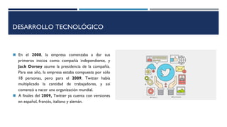 DESARROLLO TECNOLÓGICO
◼ En el 2008, la empresa comenzaba a dar sus
primeros inicios como compañía independiente, y
Jack Dorsey asume la presidencia de la compañía.
Para ese año, la empresa estaba compuesta por sólo
18 personas, pero para el 2009, Twitter había
multiplicado la cantidad de trabajadores, y así
comenzó a nacer una organización mundial.
◼ A finales del 2009, Twitter ya cuenta con versiones
en español, francés, italiano y alemán.
 