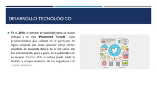 DESARROLLO TECNOLÓGICO
◼ En el 2010, el servicio de publicidad toma un nuevo
enfoque y se crea “Promoted Tweets” (tuits
promocionados) que consiste en el patrocinio de
alguna empresa que desea aparecer como primer
resultado de búsqueda dentro de la red social. Así
fue incursionando, poco a poco, en la publicidad con
su servicio Twitter Ads, e incluso puede medir la
métrica y comportamientos de tus seguidores con
Twitter Analytics.
 