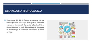 DESARROLLO TECNOLÓGICO
◼ Para inicios del 2015, Twitter se renueva con su
nueva aplicación Periscope, que ayuda a transmitir
eventos en tiempo real, algo similar a Facebook Live.
El microblogging ya tenía 200 millones de emisiones
en directo luego de un año del lanzamiento de dicho
servicio.
 