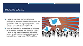 IMPACTO SOCIAL
◼ Twitter ha sido usada para una variedad de
propósitos en diferentes industrias y situaciones. Por
ejemplo, fue usada para organizar protestas, a veces
referidas como ‘’Twitter Revolution’’.
◼ El uso de Twitter se ha incrementado en el mundo
de la televisión, haciéndola más interactiva y social.
Twitter ha sido usado exitosamente para animar
gente a ver televisión en vivo de evento, como los
premios Óscar, y los premios MTV Video Music.
 