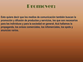 Promover:Esto quiere decir que los medios de comunicación también buscan la promoción y difusión de productos y servicios, los que son necesarios para los individuos y para la sociedad en general. Acá hallamos la propaganda, los avisos comerciales, los infomerciales, los spots y anuncios varios.