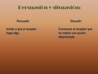 Persuasión y disuasión:Persuadir:Incitar a que el receptor haga algo.Disuadir:Convencer al receptor que no realice una acción determinada.