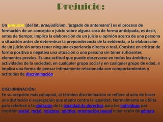 Prejuicio:Un prejuicio (del lat. praejudicium, ‘juzgado de antemano’) es el proceso de formación de un concepto o juicio sobre alguna cosa de forma anticipada, es decir, antes de tiempo; implica la elaboración de un juicio u opinión acerca de una persona o situación antes de determinar la preponderancia de la evidencia, o la elaboración de un juicio sin antes tener ninguna experiencia directa o real. Consiste en criticar de forma positiva o negativa una situación o una persona sin tener suficientes elementos previos. Es una actitud que puede observarse en todos los ámbitos y actividades de la sociedad, en cualquier grupo social y en cualquier grupo de edad, e implica una forma de pensar íntimamente relacionada con comportamientos o actitudes de discriminación.DISCRIMINACIÓN:En su acepción más coloquial, el término discriminación se refiere al acto de hacer una distinción o segregación que atenta contra la igualdad. Normalmente se utiliza para referirse a la violación de la igualdad de derechos para los individuos por cuestión social, racial, religiosa, política, orientación sexual o por razón de género.