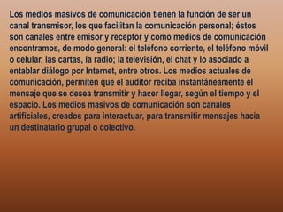 Los medios masivos de comunicación tienen la función de ser un canal transmisor, los que facilitan la comunicación personal; éstos son canales entre emisor y receptor y como medios de comunicación encontramos, de modo general: el teléfono corriente, el teléfono móvil o celular, las cartas, la radio; la televisión, el chat y lo asociado a entablar diálogo por Internet, entre otros. Los medios actuales de comunicación, permiten que el auditor reciba instantáneamente el mensaje que se desea transmitir y hacer llegar, según el tiempo y el espacio. Los medios masivos de comunicación son canales artificiales, creados para interactuar, para transmitir mensajes hacia un destinatario grupal o colectivo.