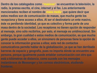 Dentro de los catalogados como “masivos” se encuentran la televisión, la radio, la prensa escrita, el cine, internet y el fax. Los anteriormente mencionados reciben el nombre de mass media, que quiere decir que estos medios son de comunicación de masas, que mucha gente los recepciona y tiene acceso a ellos. Al ser el destinatario un ente masivo, éste va perdiendo identidad, ya que es colectivo y forma parte de una masa dentro de la sociedad. Los receptores no tienen opción de responder al mensaje, sino sólo recibirlos, por esto, el mensaje es unidireccional. Sin embargo, la gran cualidad e estos medios de comunicación, es que mucha gente puede acceder a ellos, un sinnúmero de personas tiene la opción de conocer la información gracias a ellos; esta red de contactos comunicativos permite hablar de la globalización, ya que se han derribado barreras de espacio y geografía, pues no importa dónde se encuentre una persona, porque igualmente puede entablar comunicación con otro que está a kilómetros de distancia, como sucede con los mensajes instantáneos de Messenger y los correos electrónicos, eludiendo fronteras.