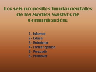 Los seis propósitos fundamentales de los Medios Masivos de Comunicación:1.- Informar2.- Educar3.- Entretener4.- Formar opinión5.- Persuadir6.- Promover