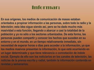 Informar:En sus orígenes, los medios de comunicación de masas estaban orientados a propinar información a las personas, sobre todo la radio y la televisión; esta idea sigue siendo así, pero se ha dado mucho más masividad a esta función, llegando a abarcar a casi la totalidad de la población y ya no sólo a los sectores urbanizados. De esta forma, las personas pueden compartir y conocer los hechos que suceden en su entorno y en el mundo, en un tiempo relativamente inmediato, sin necesidad de esperar horas o días para acceder a la información, ya que los medios masivos presentan la información, lo que está ocurriendo en un lugar determinado y que tiene relevancia o connotación de índole social. Ejemplo de ello son los noticiarios en los canales de televisión, las noticias de la prensa escrita y radial, también la información contenida en revistas y semanarios.