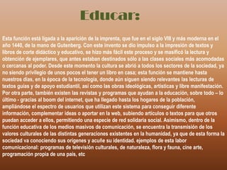 Educar:Esta función está ligada a la aparición de la imprenta, que fue en el siglo VIII y más moderna en el año 1440, de la mano de Gutenberg. Con este invento se dio impulso a la impresión de textos y libros de corte didáctico y educativo, se hizo más fácil este proceso y se masificó la lectura y obtención de ejemplares, que antes estaban destinados sólo a las clases sociales más acomodadas o cercanas al poder. Desde este momento la cultura se abrió a todos los sectores de la sociedad, ya no siendo privilegio de unos pocos el tener un libro en casa; esta función se mantiene hasta nuestros días, en la época de la tecnología, donde aún siguen siendo relevantes las lecturas de textos guías y de apoyo estudiantil, así como las obras ideológicas, artísticas y libre manifestación. Por otra parte, también existen las revistas y programas que ayudan a la educación, sobre todo – lo último - gracias al boom del internet, que ha llegado hasta los hogares de la población, ampliándose el espectro de usuarios que utilizan este sistema para conseguir diferente información, complementar ideas o aportar en la web, subiendo artículos o textos para que otros puedan acceder a ellos, permitiendo una especie de red solidaria social. Asimismo, dentro de la función educativa de los medios masivos de comunicación, se encuentra la transmisión de los valores culturales de las distintas generaciones existentes en la humanidad, ya que de esta forma la sociedad va conociendo sus orígenes y acuñe su identidad. ejemplos de esta labor comunicacional: programas de televisión culturales, de naturaleza, flora y fauna, cine arte, programación propia de una país, etc