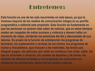 Entretener:Esta función es una de las más recurrentes en esta época, ya que la inmensa mayoría de los medios de comunicación integra en su parrilla programática o editorial este propósito. Esta función se fundamenta en que las personas no quieren sólo saber de noticias, que en estos tiempos suelen ser cargadas de malos sucesos y violencia y desean hallar un momento de relajo, olvidando las presiones del día y descansado de sus labores. Es propio de la función de entretención los programas de farándula, los suplementos o revistas de los mismo, los programas de humor y misceláneos, que incluyen a los matinales, los textos que integran juegos, las películas que están en cartelera e los cines, cable, las que se arriendan o compran, los canales de deportes y de series. Así también los dibujos animados y los programas de concursos son elementos de entretención dentro de los medios masivos.