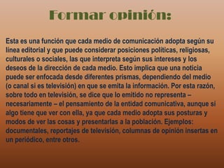 Formar opinión:Esta es una función que cada medio de comunicación adopta según su línea editorial y que puede considerar posiciones políticas, religiosas, culturales o sociales, las que interpreta según sus intereses y los deseos de la dirección de cada medio. Esto implica que una noticia puede ser enfocada desde diferentes prismas, dependiendo del medio (o canal si es televisión) en que se emita la información. Por esta razón, sobre todo en televisión, se dice que lo emitido no representa – necesariamente – el pensamiento de la entidad comunicativa, aunque sí algo tiene que ver con ella, ya que cada medio adopta sus posturas y modos de ver las cosas y presentarlas a la población. Ejemplos: documentales, reportajes de televisión, columnas de opinión insertas en un periódico, entre otros.