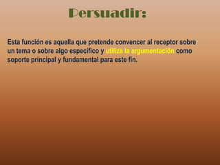 Persuadir:Esta función es aquella que pretende convencer al receptor sobre un tema o sobre algo específico y utiliza la argumentación como soporte principal y fundamental para este fin.