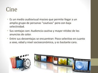 Cine 
• Es un medio audiovisual masivo que permite llegar a un 
amplio grupo de personas "cautivas" pero con baja 
selectividad. 
• Sus ventajas son: Audiencia cautiva y mayor nitidez de los 
anuncios de color. 
• Entre sus desventajas se encuentran: Poco selectivo en cuanto 
a sexo, edad y nivel socioeconómico, y es bastante caro. 
