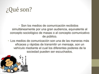 ¿Qué son? 
• Son los medios de comunicación recibidos 
simultáneamente por una gran audiencia, equivalente al 
concepto sociológico de masas o al concepto comunicativo 
de público. 
• Los medios de comunicación son una de las maneras más 
eficaces y rápidas de transmitir un mensaje, son un 
vehículo mediante el cual los diferentes poderes de la 
sociedad pueden ser escuchados. 
 