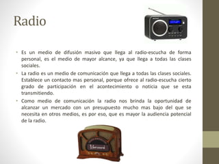 Radio 
• Es un medio de difusión masivo que llega al radio-escucha de forma 
personal, es el medio de mayor alcance, ya que llega a todas las clases 
sociales. 
• La radio es un medio de comunicación que llega a todas las clases sociales. 
Establece un contacto mas personal, porque ofrece al radio-escucha cierto 
grado de participación en el acontecimiento o noticia que se esta 
transmitiendo. 
• Como medio de comunicación la radio nos brinda la oportunidad de 
alcanzar un mercado con un presupuesto mucho mas bajo del que se 
necesita en otros medios, es por eso, que es mayor la audiencia potencial 
de la radio. 
 