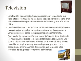 Televisión 
• La televisión es un medio de comunicación muy importante que 
llega a todos los hogares y a las clases sociales por lo cual tiene gran 
influencia en el comportamiento de los individuos y más aún en los 
niños. 
• La característica de la T.V. es la de ser un medio de comunicación de 
masa debido a lo cual se concentran en torno a ellos números y 
variados intereses como es la programación que transmite. 
• Es el medio de comunicación que mayor influencia tiene dentro de 
los hogares, al colocarse como una organización social, como una 
cultura socializadora que lleva inmerso un estudio de vida, unida a 
necesidades, aspiraciones y formas de pensar y actuar con el 
propósito de crear una masa de usuarios que responde a los 
intereses de los grupos económicos dominantes. 
 