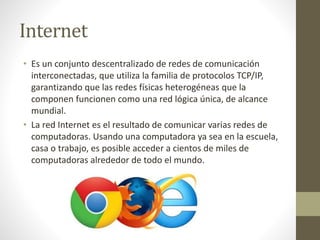 Internet 
• Es un conjunto descentralizado de redes de comunicación 
interconectadas, que utiliza la familia de protocolos TCP/IP, 
garantizando que las redes físicas heterogéneas que la 
componen funcionen como una red lógica única, de alcance 
mundial. 
• La red Internet es el resultado de comunicar varias redes de 
computadoras. Usando una computadora ya sea en la escuela, 
casa o trabajo, es posible acceder a cientos de miles de 
computadoras alrededor de todo el mundo. 
 