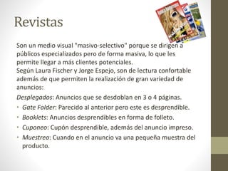 Revistas 
Son un medio visual "masivo-selectivo" porque se dirigen a 
públicos especializados pero de forma masiva, lo que les 
permite llegar a más clientes potenciales. 
Según Laura Fischer y Jorge Espejo, son de lectura confortable 
además de que permiten la realización de gran variedad de 
anuncios: 
Desplegados: Anuncios que se desdoblan en 3 o 4 páginas. 
• Gate Folder: Parecido al anterior pero este es desprendible. 
• Booklets: Anuncios desprendibles en forma de folleto. 
• Cuponeo: Cupón desprendible, además del anuncio impreso. 
• Muestreo: Cuando en el anuncio va una pequeña muestra del 
producto. 
 