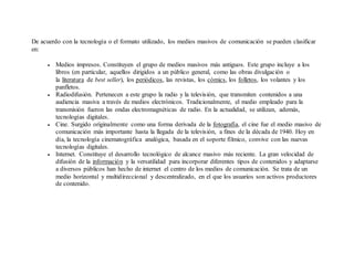 De acuerdo con la tecnología o el formato utilizado, los medios masivos de comunicación se pueden clasificar
en:
 Medios impresos. Constituyen el grupo de medios masivos más antiguos. Este grupo incluye a los
libros (en particular, aquellos dirigidos a un público general, como las obras divulgación o
la literatura de best seller), los periódicos, las revistas, los cómics, los folletos, los volantes y los
panfletos.
 Radiodifusión. Pertenecen a este grupo la radio y la televisión, que transmiten contenidos a una
audiencia masiva a través de medios electrónicos. Tradicionalmente, el medio empleado para la
transmisión fueron las ondas electromagnéticas de radio. En la actualidad, se utilizan, además,
tecnologías digitales.
 Cine. Surgido originalmente como una forma derivada de la fotografía, el cine fue el medio masivo de
comunicación más importante hasta la llegada de la televisión, a fines de la década de 1940. Hoy en
día, la tecnología cinematográfica analógica, basada en el soporte fílmico, convive con las nuevas
tecnologías digitales.
 Internet. Constituye el desarrollo tecnológico de alcance masivo más reciente. La gran velocidad de
difusión de la información y la versatilidad para incorporar diferentes tipos de contenidos y adaptarse
a diversos públicos han hecho de internet el centro de los medios de comunicación. Se trata de un
medio horizontal y multidireccional y descentralizado, en el que los usuarios son activos productores
de contenido.
 