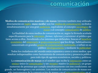 Medios de comunicación masivos o de masas (término también muy utilizado
directamente en inglés: mass media) son los medios de comunicación recibidos
simultáneamente por una gran audiencia, equivalente al concepto sociológico de
masas o al concepto comunicativo de público.
La finalidad de estos medios de comunicación es, según la fórmula acuñada
específicamente para la televisión, formar, informar y entretener al público que
tiene acceso a ellos. Atendiendo a los intereses que defienden, buscan el beneficio
económico del empresario o grupo empresarial que los dirige, habitualmente
concentrado en grandes grupos de comunicación multimedia, e influir en su
público ideológicamente y mediante la publicidad.
Todos los ciudadanos del mundo están expuestos a unos u otros medios, que
resultan indispensables como herramienta de comunicación y presencia pública
para todo tipo de agentes económicos, sociales y políticos.
La comunicación de masas es el nombre que recibe la interacción entre un
emisor único (o comunicador) y un receptor masivo (o audiencia), un grupo
numeroso de personas que cumpla simultáneamente con tres condiciones: ser
grande, ser heterogéneo y ser anónimo. Los medios de comunicación de masas son
 