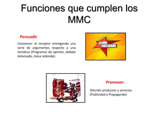 Promover
Difundir productos y servicios
(Publicidad y Propaganda)
Persuadir
Convencer al receptor entregando una
serie de argumentos respecto a una
temática (Programas de opinión, debate
televisado, mesa redonda).
Funciones que cumplen los
MMC
 