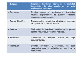  Educar. Programas televisivos acerca de la sociedad,
transmisión de cine propio de un país,
suplementos culturales.
 Entretener. Dibujos animados, radioteatros, teleseries,
música, suplementos de sucesos insólitos,
concursos, espectáculos,
 Formar Opinión. Documentales, reportajes televisivos, columnas
de opinión de la prensa escrita.
 Informar. Noticiarios de televisión, noticias de la prensa
escrita y revistas, noticiarios radiales.
 Persuadir. Convencer al receptor acerca de algo,
argumentando.
 Promover. Difundir productos y servicios, ya sean
necesarios para el individuo o para toda la
comunidad.
 