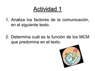 Actividad 1
1. Analiza los factores de la comunicación,
en el siguiente texto.
2. Determina cuál es la función de los MCM
que predomina en el texto.
 