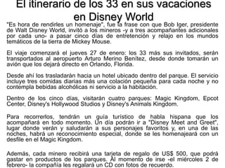 El itinerario de los 33 en sus vacaciones
en Disney World
"Es hora de rendirles un homenaje", fue la frase con que Bob Iger, presidente
de Walt Disney World, invitó a los mineros -y a tres acompañantes adicionales
por cada uno- a pasar cinco días de entretención y relajo en los mundos
temáticos de la tierra de Mickey Mouse.
El viaje comenzará el jueves 27 de enero: los 33 más sus invitados, serán
transportados al aeropuerto Arturo Merino Benítez, desde donde tomarán un
avión que los dejará directo en Orlando, Florida.
Desde ahí los trasladarán hacia un hotel ubicado dentro del parque. El servicio
incluye tres comidas diarias más una colación pequeña para cada noche y no
contempla bebidas alcohólicas ni servicio a la habitación.
Dentro de los cinco días, visitarán cuatro parques: Magic Kingdom, Epcot
Center, Disney's Hollywood Studios y Disney's Animals Kingdom.
Para recorrerlos, tendrán un guía turístico de habla hispana que los
acompañará en todo momento. Un día podrán ir a "Disney Meet and Greet",
lugar donde verán y saludarán a sus personajes favoritos y, en una de las
noches, habrá un reconocimiento especial, donde se les homenajeará con un
desfile en el Magic Kingdom.
Además, cada minero recibirá una tarjeta de regalo de US$ 500, que podrá
gastar en productos de los parques. Al momento de irse -el miércoles 2 de
febrero- la compañía les regalará un CD con fotos de recuerdo.
 