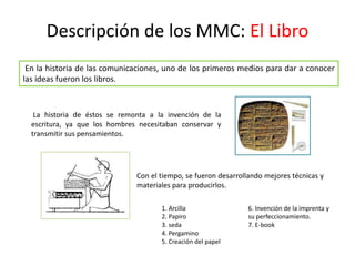 Descripción de los MMC: El Libro
Con el tiempo, se fueron desarrollando mejores técnicas y
materiales para producirlos.
En la historia de las comunicaciones, uno de los primeros medios para dar a conocer
las ideas fueron los libros.
La historia de éstos se remonta a la invención de la
escritura, ya que los hombres necesitaban conservar y
transmitir sus pensamientos.
1. Arcilla
2. Papiro
3. seda
4. Pergamino
5. Creación del papel
6. Invención de la imprenta y
su perfeccionamiento.
7. E-book
 