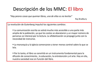 Descripción de los MMC: El libro
“Hay peores cosas que quemar libros, una de ellas es no leerlos”
Ray Bradbury
La revolución de Gutenberg impulsó los siguientes cambios:
 La comunicación escrita se volvió mucho más accesible a una parte más
amplia de la población, ya que los costos se abarataron y un mayor número de
personas se interesó por la lectura. La alfabetización se propagó junto con la
necesidad de instruirse.
 La monarquía y la Iglesia comenzaron a tener menos control sobre lo que se
leía.
 Por lo tanto, el libro se convirtió en un instrumento fundamental para la
difusión de conocimiento , la educación, la entretención y el arte. Hoy en día,
nuestra sociedad vive en función del libro.
 