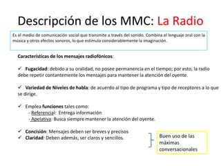 Descripción de los MMC: La Radio
Es el medio de comunicación social que transmite a través del sonido. Combina el lenguaje oral con la
música y otros efectos sonoros, lo que estimula considerablemente la imaginación.
Características de los mensajes radiofónicos:
 Fugacidad: debido a su oralidad, no posee permanencia en el tiempo; por esto, la radio
debe repetir contantemente los mensajes para mantener la atención del oyente.
 Variedad de Niveles de habla: de acuerdo al tipo de programa y tipo de receptores a lo que
se dirige.
 Emplea funciones tales como:
- Referencial: Entrega información
- Apelativa: Busca siempre mantener la atención del oyente.
 Concisión: Mensajes deben ser breves y precisos
 Claridad: Deben además, ser claros y sencillos. Buen uso de las
máximas
conversacionales
 