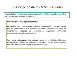 Descripción de los MMC: La Radio
La variedad de emisoras y de programas permite satisfacer todas las necesidades
informativas y recreativas del individuo
Clasificación de los programas radiales:
De carácter libre: Programas de opinión y conversación. El tema es tratado
por los conductores y sus invitados de manera espontánea y libre. Así
encontramos: espacios de entretención, deportivos, entrevistas,
misceláneos, musicales, políticos, etc.
Con pauta establecida: Informativos, como los noticiarios. Altamente
estructurados, validan su información mediante “cuñas” (intervenciones
extraídas directamente del personaje entrevistado).
 