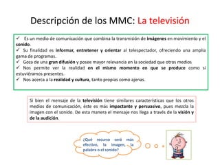 Descripción de los MMC: La televisión
 Es un medio de comunicación que combina la transmisión de imágenes en movimiento y el
sonido.
 Su finalidad es informar, entretener y orientar al telespectador, ofreciendo una amplia
gama de programas.
 Goza de una gran difusión y posee mayor relevancia en la sociedad que otros medios
 Nos permite ver la realidad en el mismo momento en que se produce como si
estuviéramos presentes.
 Nos acerca a la realidad y cultura, tanto propias como ajenas.
Si bien el mensaje de la televisión tiene similares características que los otros
medios de comunicación, éste es más impactante y persuasivo, pues mezcla la
imagen con el sonido. De esta manera el mensaje nos llega a través de la visión y
de la audición.
¿Qué recurso será más
efectivo, la imagen, la
palabra o el sonido?
 