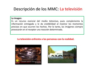 Descripción de los MMC: La televisión
La imagen:
Es un recurso esencial del medio televisivo, pues complementa la
información entregada y le da credibilidad al mostrar los momentos
precisos en que ocurren los hechos. Por lo tanto, las imágenes siempre
provocarán en el receptor una reacción determinada.
La televisión enfrenta a las personas con la realidad.
 