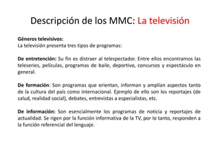 Descripción de los MMC: La televisión
Géneros televisivos:
La televisión presenta tres tipos de programas:
De entretención: Su fin es distraer al telespectador. Entre ellos encontramos las
teleseries, películas, programas de baile, deportivo, concursos y espectáculo en
general.
De formación: Son programas que orientan, informan y amplían aspectos tanto
de la cultura del país como internacional. Ejemplo de ello son los reportajes (de
salud, realidad social), debates, entrevistas a especialistas, etc.
De información: Son esencialmente los programas de noticia y reportajes de
actualidad. Se rigen por la función informativa de la TV, por lo tanto, responden a
la función referencial del lenguaje.
 