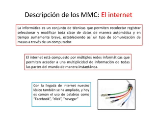Descripción de los MMC: El internet
La informática es un conjunto de técnicas que permiten recolectar registrar
seleccionar y modificar toda clase de datos de manera automática y en
tiempo sumamente breve, estableciendo así un tipo de comunicación de
masas a través de un computador.
El internet está compuesto por múltiples redes informáticas que
permiten acceder a una multiplicidad de información de todas
las partes del mundo de manera instantánea.
Con la llegada de internet nuestro
léxico también se ha ampliado, y hoy
es común el uso de palabras como
“Facebook”, “click”, “navegar”
 