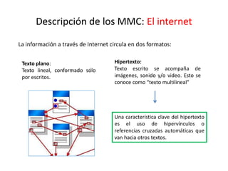 Descripción de los MMC: El internet
La información a través de Internet circula en dos formatos:
Texto plano:
Texto lineal, conformado sólo
por escritos.
Hipertexto:
Texto escrito se acompaña de
imágenes, sonido y/o video. Esto se
conoce como “texto multilineal”
Una característica clave del hipertexto
es el uso de hipervínculos o
referencias cruzadas automáticas que
van hacia otros textos.
 
