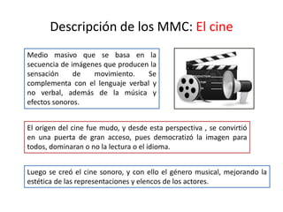 Descripción de los MMC: El cine
Medio masivo que se basa en la
secuencia de imágenes que producen la
sensación de movimiento. Se
complementa con el lenguaje verbal y
no verbal, además de la música y
efectos sonoros.
El origen del cine fue mudo, y desde esta perspectiva , se convirtió
en una puerta de gran acceso, pues democratizó la imagen para
todos, dominaran o no la lectura o el idioma.
Luego se creó el cine sonoro, y con ello el género musical, mejorando la
estética de las representaciones y elencos de los actores.
 