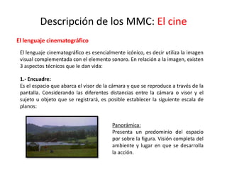 Descripción de los MMC: El cine
El lenguaje cinematográfico
El lenguaje cinematográfico es esencialmente icónico, es decir utiliza la imagen
visual complementada con el elemento sonoro. En relación a la imagen, existen
3 aspectos técnicos que le dan vida:
1.- Encuadre:
Es el espacio que abarca el visor de la cámara y que se reproduce a través de la
pantalla. Considerando las diferentes distancias entre la cámara o visor y el
sujeto u objeto que se registrará, es posible establecer la siguiente escala de
planos:
Panorámica:
Presenta un predominio del espacio
por sobre la figura. Visión completa del
ambiente y lugar en que se desarrolla
la acción.
 