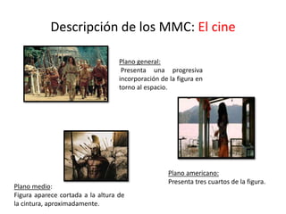 Descripción de los MMC: El cine
Plano general:
Presenta una progresiva
incorporación de la figura en
torno al espacio.
Plano americano:
Presenta tres cuartos de la figura.
Plano medio:
Figura aparece cortada a la altura de
la cintura, aproximadamente.
 